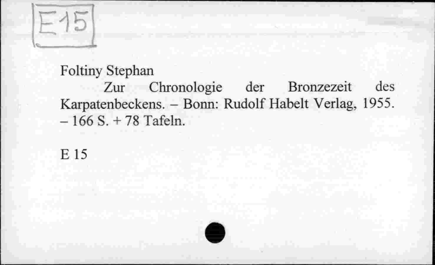 ﻿Foltiny Stephan
Zur Chronologie der Bronzezeit des Karpatenbeckens. - Bonn: Rudolf Habelt Verlag, 1955. - 166 S. + 78 Tafeln.
E 15